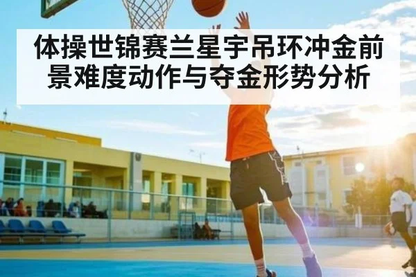 体操世锦赛兰星宇吊环冲金前景难度动作与夺金形势分析