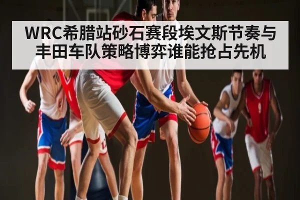 WRC希腊站砂石赛段埃文斯节奏与丰田车队策略博弈谁能抢占先机