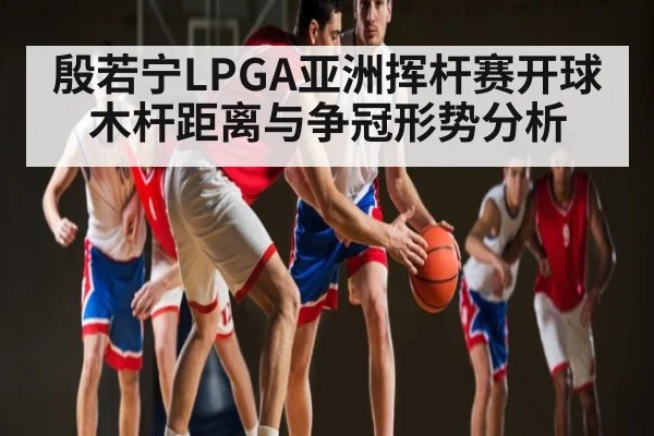 殷若宁LPGA亚洲挥杆赛开球木杆距离与争冠形势分析