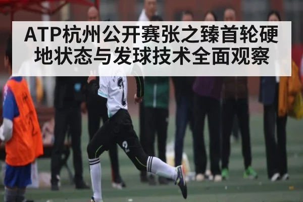 ATP杭州公开赛张之臻首轮硬地状态与发球技术全面观察
