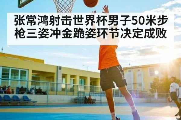张常鸿射击世界杯男子50米步枪三姿冲金跪姿环节决定成败