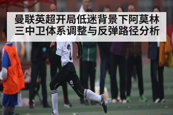 曼联英超开局低迷背景下阿莫林三中卫体系调整与反弹路径分析