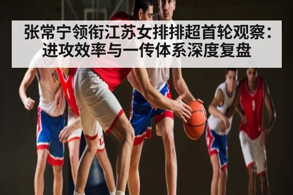 张常宁领衔江苏女排排超首轮观察：进攻效率与一传体系深度复盘
