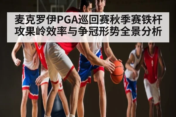 麦克罗伊PGA巡回赛秋季赛铁杆攻果岭效率与争冠形势全景分析