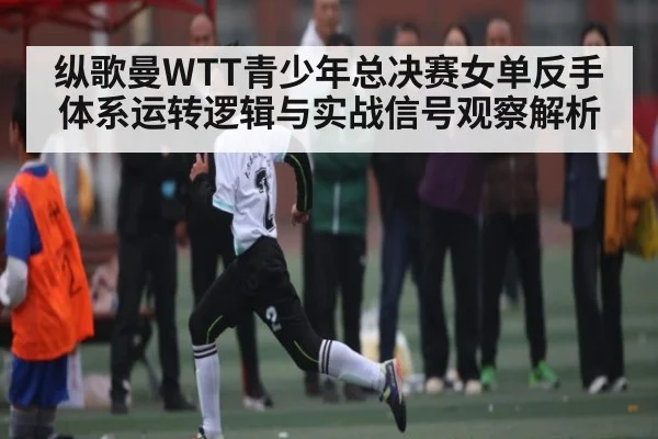纵歌曼WTT青少年总决赛女单反手体系运转逻辑与实战信号观察解析